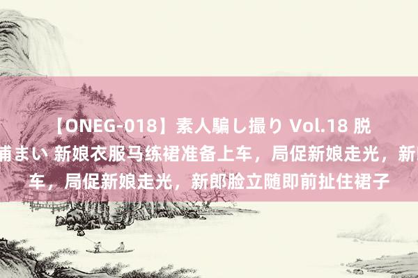 【ONEG-018】素人騙し撮り Vol.18 脱がし屋 美人限定。 三浦まい 新娘衣服马练裙准备上车，局促新娘走光，新郎脸立随即前扯住裙子