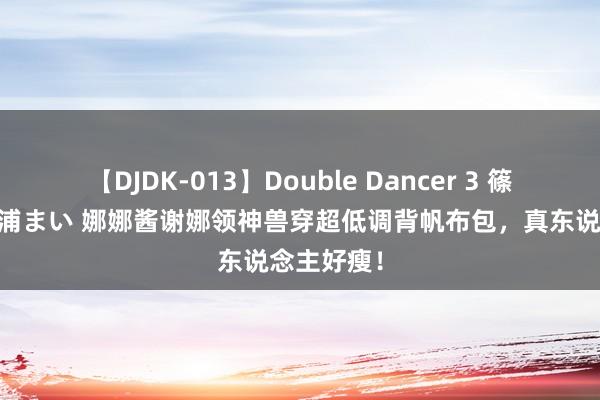 【DJDK-013】Double Dancer 3 篠田ゆう 三浦まい 娜娜酱谢娜领神兽穿超低调背帆布包，真东说念主好瘦！