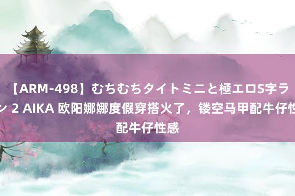 【ARM-498】むちむちタイトミニと極エロS字ライン 2 AIKA 欧阳娜娜度假穿搭火了，镂空马甲配牛仔性感