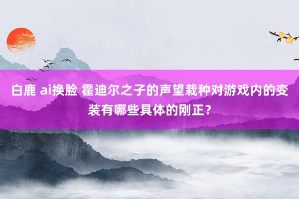 白鹿 ai换脸 霍迪尔之子的声望栽种对游戏内的变装有哪些具体的刚正？