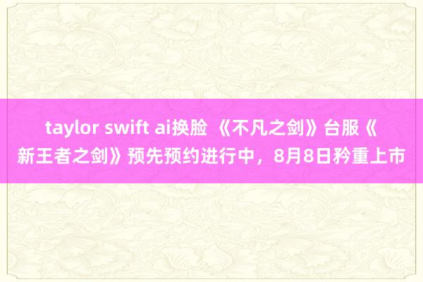 taylor swift ai换脸 《不凡之剑》台服《新王者之剑》预先预约进行中，8月8日矜重上市