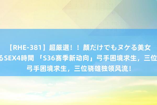 【RHE-381】超厳選！！顔だけでもヌケる美女の巨乳が揺れるSEX4時間 「S36赛季新动向」弓手困境求生，三位骁雄独领风流！