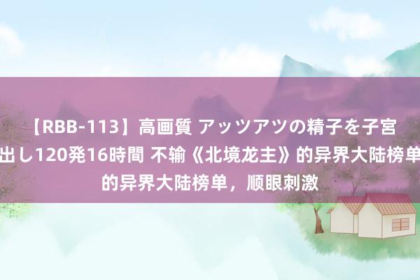 【RBB-113】高画質 アッツアツの精子を子宮に孕ませ中出し120発16時間 不输《北境龙主》的异界大陆榜单，顺眼刺激