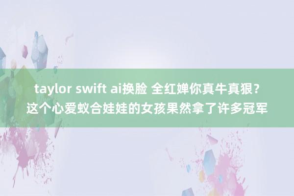 taylor swift ai换脸 全红婵你真牛真狠？这个心爱蚁合娃娃的女孩果然拿了许多冠军