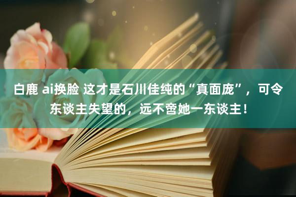 白鹿 ai换脸 这才是石川佳纯的“真面庞”，可令东谈主失望的，远不啻她一东谈主！