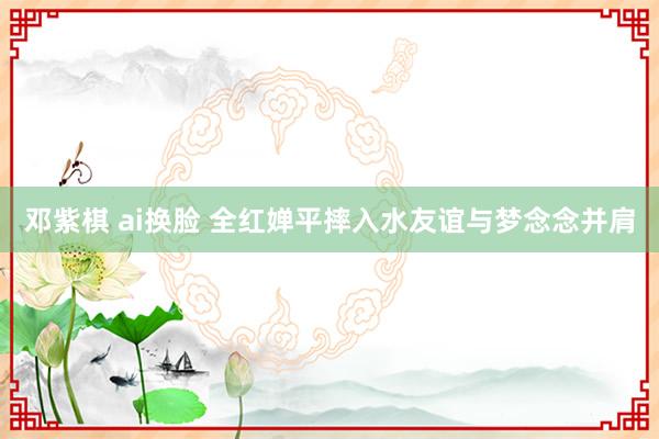 邓紫棋 ai换脸 全红婵平摔入水友谊与梦念念并肩