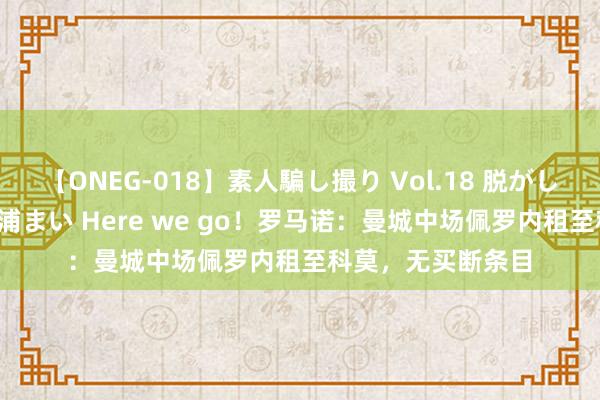 【ONEG-018】素人騙し撮り Vol.18 脱がし屋 美人限定。 三浦まい Here we go！罗马诺：曼城中场佩罗内租至科莫，无买断条目