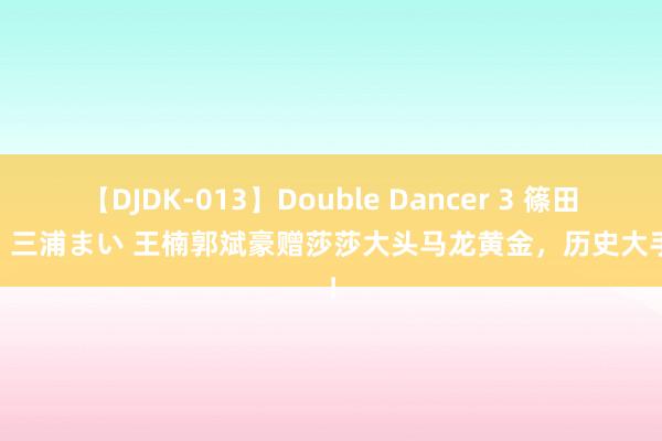 【DJDK-013】Double Dancer 3 篠田ゆう 三浦まい 王楠郭斌豪赠莎莎大头马龙黄金，历史大手笔！