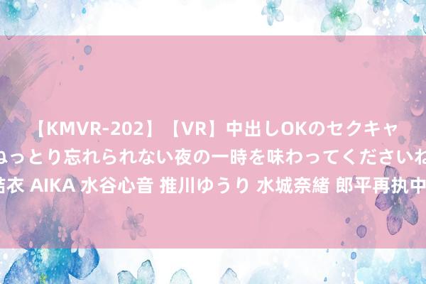 【KMVR-202】【VR】中出しOKのセクキャバにようこそ◆～濃密ねっとり忘れられない夜の一時を味わってくださいね◆～ 波多野結衣 AIKA 水谷心音 推川ゆうり 水城奈緒 郎平再执中国女排帅印？蔡斌下野听说下的谜团