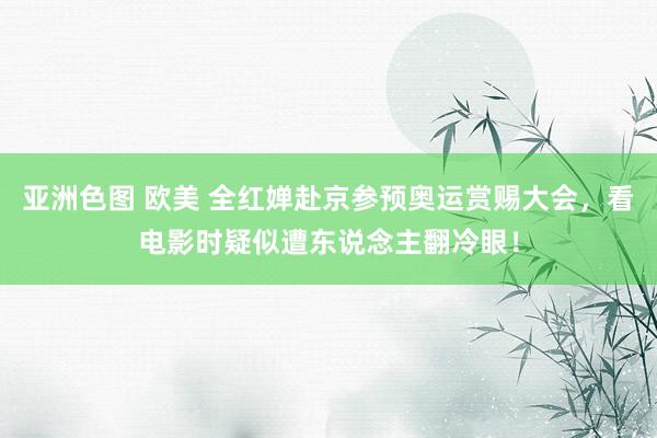 亚洲色图 欧美 全红婵赴京参预奥运赏赐大会，看电影时疑似遭东说念主翻冷眼！