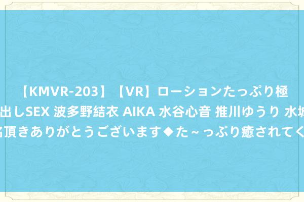 【KMVR-203】【VR】ローションたっぷり極上5人ソープ嬢と中出しSEX 波多野結衣 AIKA 水谷心音 推川ゆうり 水城奈緒 ～本日は御指名頂きありがとうございます◆た～っぷり癒されてくださいね◆～ 决胜盘5比2越过亏损2个赛点！00后天才被逆转，扶不起的阿斗？