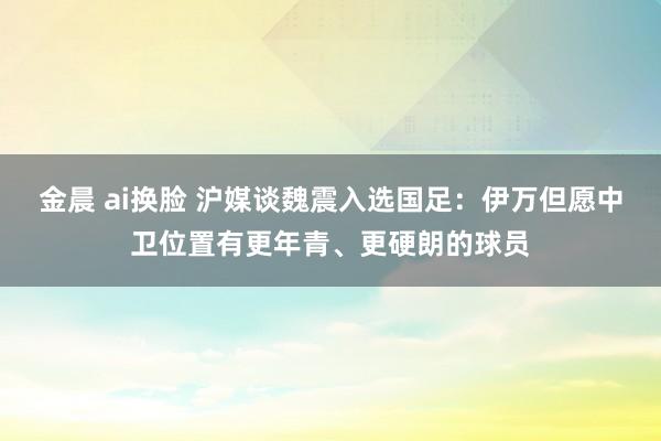 金晨 ai换脸 沪媒谈魏震入选国足：伊万但愿中卫位置有更年青、更硬朗的球员