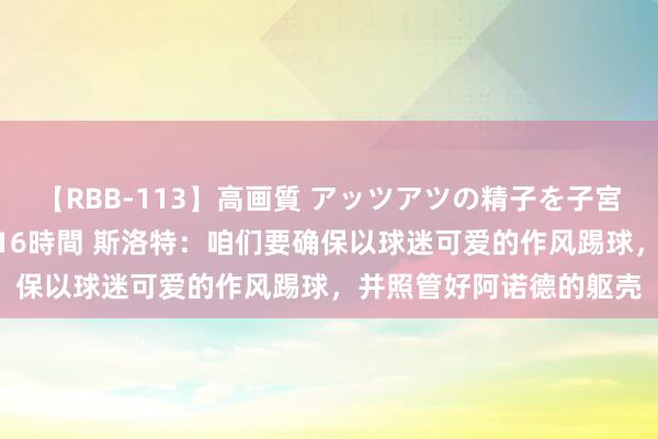 【RBB-113】高画質 アッツアツの精子を子宮に孕ませ中出し120発16時間 斯洛特：咱们要确保以球迷可爱的作风踢球，并照管好阿诺德的躯壳