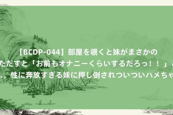 【BCDP-044】部屋を覗くと妹がまさかのアナルオナニー。問いただすと「お前もオナニーくらいするだろっ！！」と逆に襲われたボク…。性に奔放すぎる妹に押し倒されついついハメちゃった近親性交12編 黄河防总、黄委差异针对黄河上中游五省（区）初始济急反馈