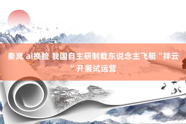 秦岚 ai换脸 我国自主研制载东说念主飞艇“祥云”开展试运营