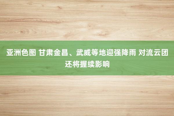 亚洲色图 甘肃金昌、武威等地迎强降雨 对流云团还将握续影响