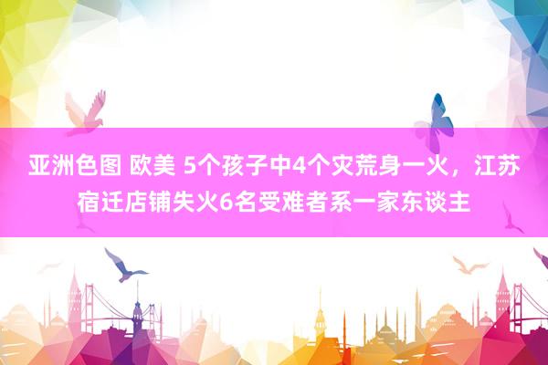 亚洲色图 欧美 5个孩子中4个灾荒身一火，江苏宿迁店铺失火6名受难者系一家东谈主