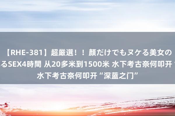 【RHE-381】超厳選！！顔だけでもヌケる美女の巨乳が揺れるSEX4時間 从20多米到1500米 水下考古奈何叩开“深蓝之门”