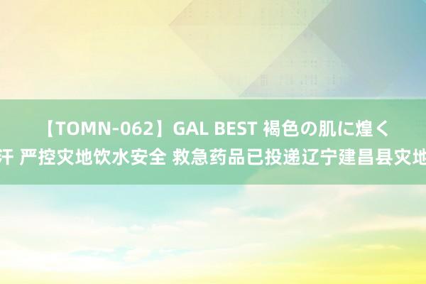 【TOMN-062】GAL BEST 褐色の肌に煌く汗 严控灾地饮水安全 救急药品已投递辽宁建昌县灾地