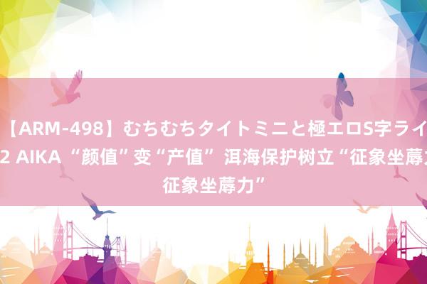 【ARM-498】むちむちタイトミニと極エロS字ライン 2 AIKA “颜值”变“产值” 洱海保护树立“征象坐蓐力”