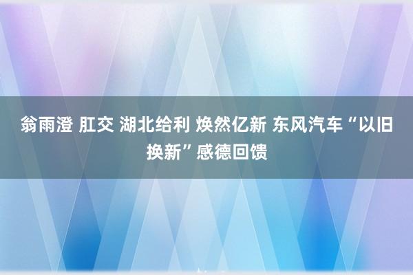 翁雨澄 肛交 湖北给利 焕然亿新 东风汽车“以旧换新”感德回馈