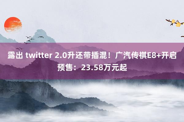 露出 twitter 2.0升还带插混！广汽传祺E8+开启预售：23.58万元起