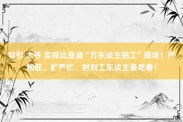 勾引 大爷 实探比亚迪“万东谈主招工”现场！产销旺、扩产忙、时刻工东谈主最吃香！