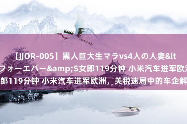 【JJOR-005】黒人巨大生マラvs4人の人妻</a>2008-08-02フォーエバー&$女郎119分钟 小米汽车进军欧洲，关税迷局中的车企解围战