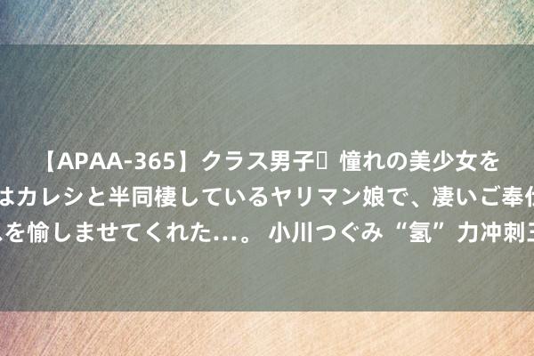 【APAA-365】クラス男子・憧れの美少女をラブホに連れ込むと、実はカレシと半同棲しているヤリマン娘で、凄いご奉仕セックスを愉しませてくれた…。 小川つぐみ “氢” 力冲刺三季度 国产氢燃料电板发动机坐褥忙