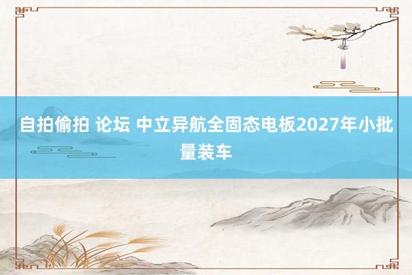 自拍偷拍 论坛 中立异航全固态电板2027年小批量装车