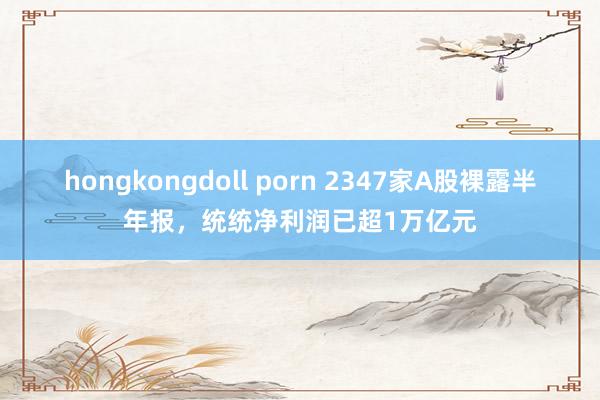 hongkongdoll porn 2347家A股裸露半年报，统统净利润已超1万亿元