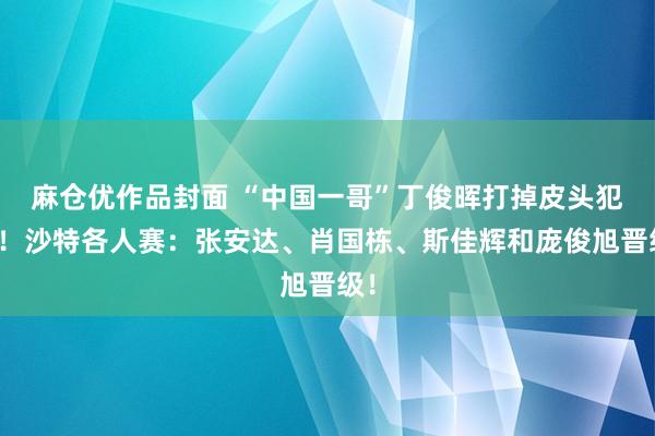 麻仓优作品封面 “中国一哥”丁俊晖打掉皮头犯规！沙特各人赛：张安达、肖国栋、斯佳辉和庞俊旭晋级！