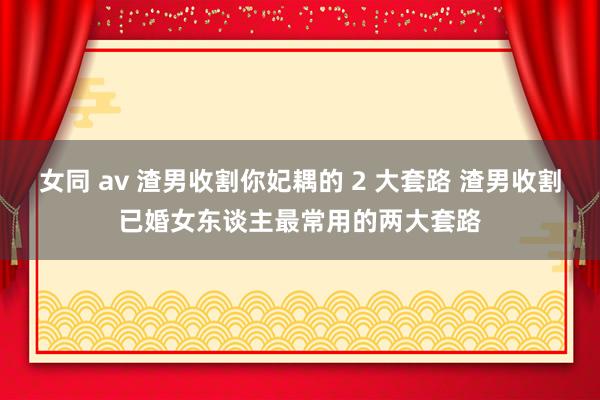 女同 av 渣男收割你妃耦的 2 大套路 渣男收割已婚女东谈主最常用的两大套路