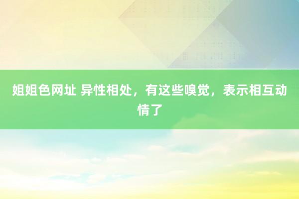 姐姐色网址 异性相处，有这些嗅觉，表示相互动情了