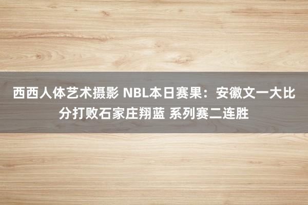 西西人体艺术摄影 NBL本日赛果：安徽文一大比分打败石家庄翔蓝 系列赛二连胜