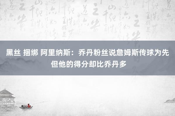 黑丝 捆绑 阿里纳斯：乔丹粉丝说詹姆斯传球为先 但他的得分却比乔丹多