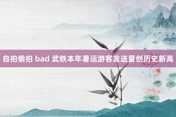 自拍偷拍 bad 武铁本年暑运游客发送量创历史新高