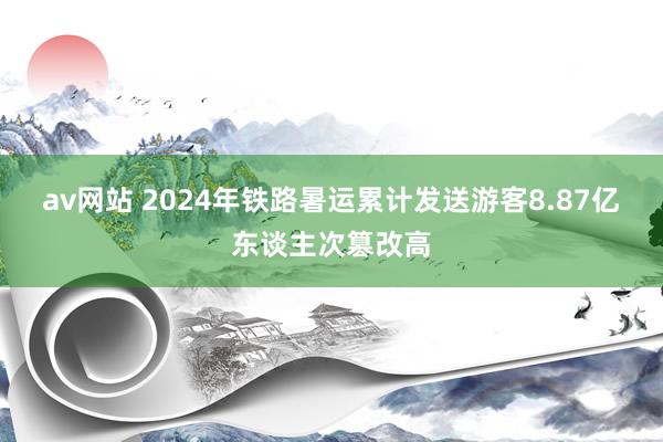 av网站 2024年铁路暑运累计发送游客8.87亿东谈主次篡改高