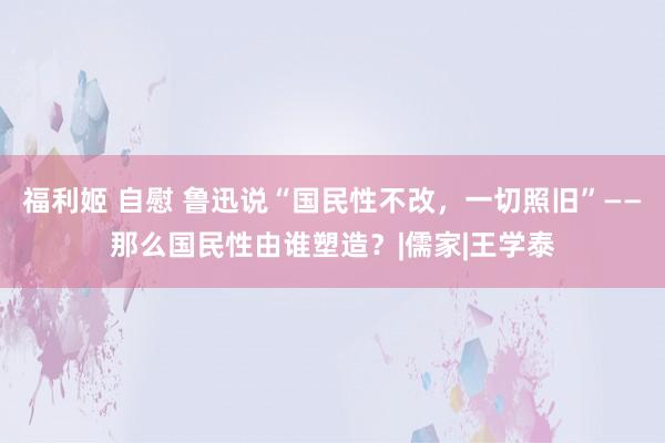 福利姬 自慰 鲁迅说“国民性不改，一切照旧”——那么国民性由谁塑造？|儒家|王学泰