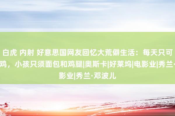 白虎 内射 好意思国网友回忆大荒僻生活：每天只可吃一只鸡，小孩只须面包和鸡腿|奥斯卡|好莱坞|电影业|秀兰·邓波儿