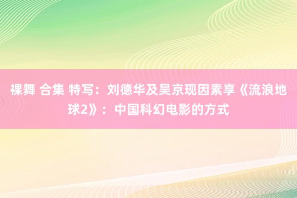 裸舞 合集 特写：刘德华及吴京现因素享《流浪地球2》：中国科幻电影的方式