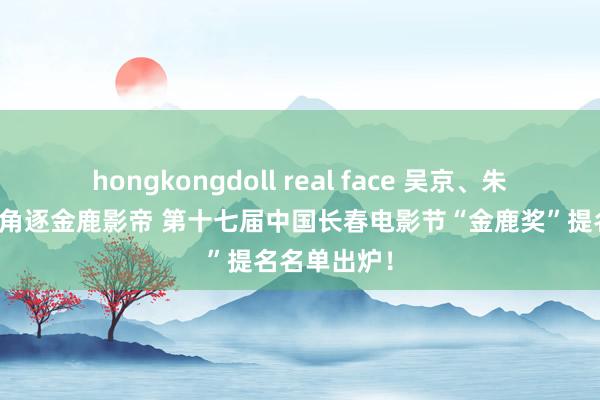 hongkongdoll real face 吴京、朱一龙、章宇角逐金鹿影帝 第十七届中国长春电影节“金鹿奖”提名名单出炉！