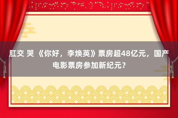 肛交 哭 《你好，李焕英》票房超48亿元，国产电影票房参加新纪元？