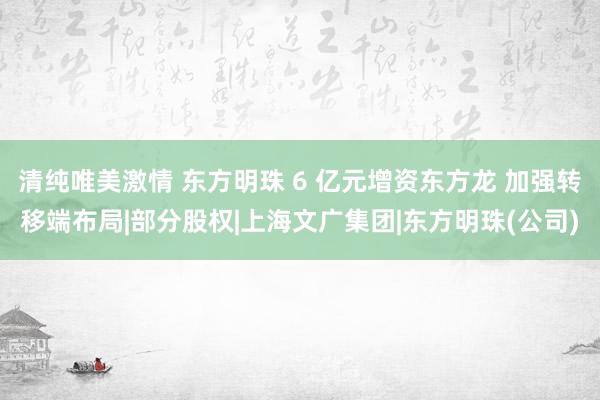 清纯唯美激情 东方明珠 6 亿元增资东方龙 加强转移端布局|部分股权|上海文广集团|东方明珠(公司)