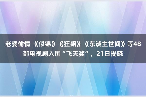 老婆偷情 《似锦》《狂飙》《东谈主世间》等48部电视剧入围“飞天奖”，21日揭晓