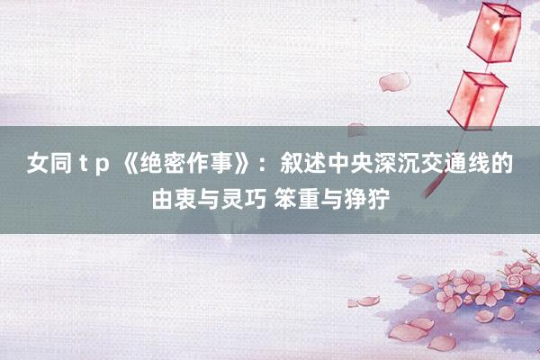 女同 t p 《绝密作事》：叙述中央深沉交通线的由衷与灵巧 笨重与狰狞