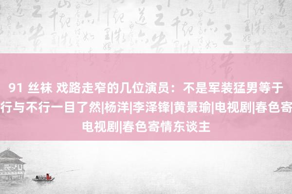 91 丝袜 戏路走窄的几位演员：不是军装猛男等于劳改犯，行与不行一目了然|杨洋|李泽锋|黄景瑜|电视剧|春色寄情东谈主