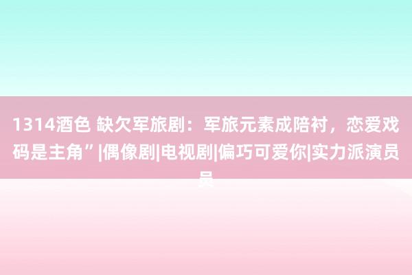 1314酒色 缺欠军旅剧：军旅元素成陪衬，恋爱戏码是主角”|偶像剧|电视剧|偏巧可爱你|实力派演员