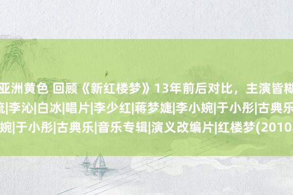 亚洲黄色 回顾《新红楼梦》13年前后对比，主演皆糊了，丫鬟小厮酿成顶流|李沁|白冰|唱片|李少红|蒋梦婕|李小婉|于小彤|古典乐|音乐专辑|演义改编片|红楼梦(2010年电视剧)