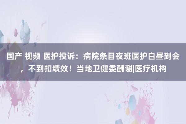 国产 视频 医护投诉：病院条目夜班医护白昼到会，不到扣绩效！当地卫健委酬谢|医疗机构